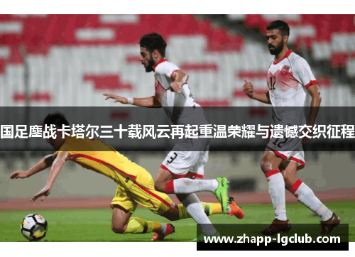 国足鏖战卡塔尔三十载风云再起重温荣耀与遗憾交织征程