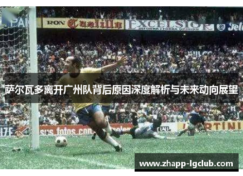 萨尔瓦多离开广州队背后原因深度解析与未来动向展望