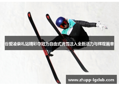 谷爱凌崇礼站精彩夺冠为自由式滑雪注入全新活力与辉煌篇章